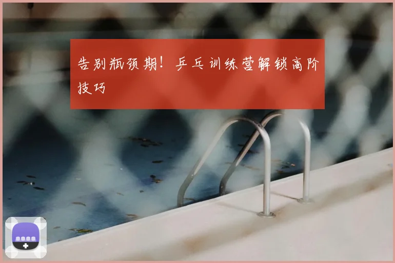 告别瓶颈期！乒乓训练营解锁高阶技巧