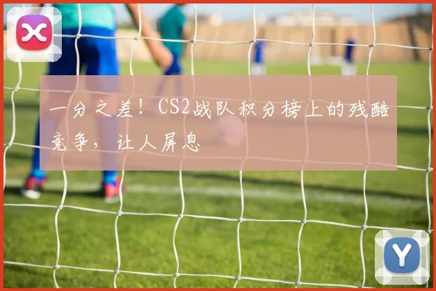 一分之差！CS2战队积分榜上的残酷竞争，让人屏息