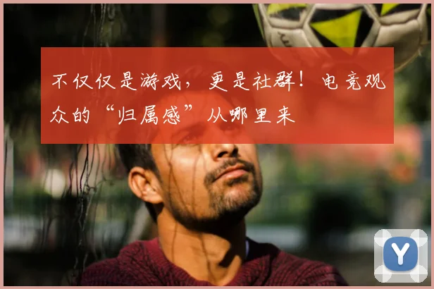 不仅仅是游戏,更是社群!电竞观众的“归属感”从哪里来
