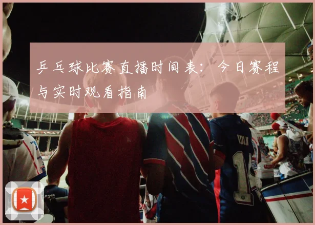 乒乓球比赛直播时间表：今日赛程与实时观看指南