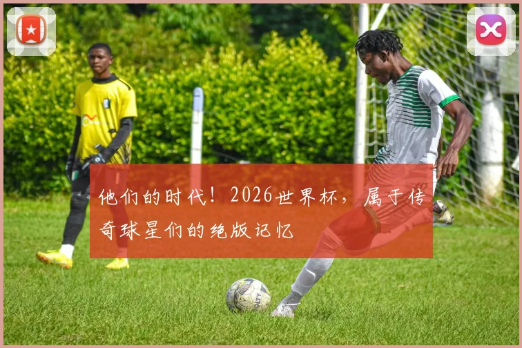 他们的时代！2026世界杯，属于传奇球星们的绝版记忆