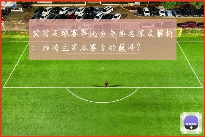 实时足球赛事比分与排名深度解析:谁将主宰本赛季的巅峰?