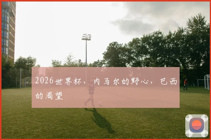 2026世界杯,内马尔的野心,巴西的渴望