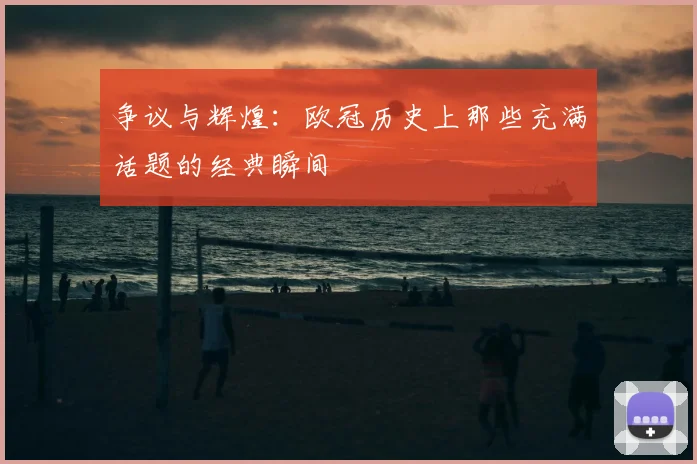 争议与辉煌：欧冠历史上那些充满话题的经典瞬间