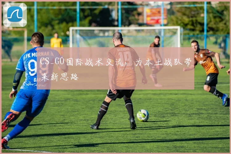 CS_GO国际战术交流，为本土战队带来新思路
