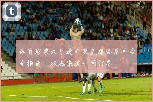 体育彩票大乐透开奖直播观看平台全指南:权威渠道一网打尽