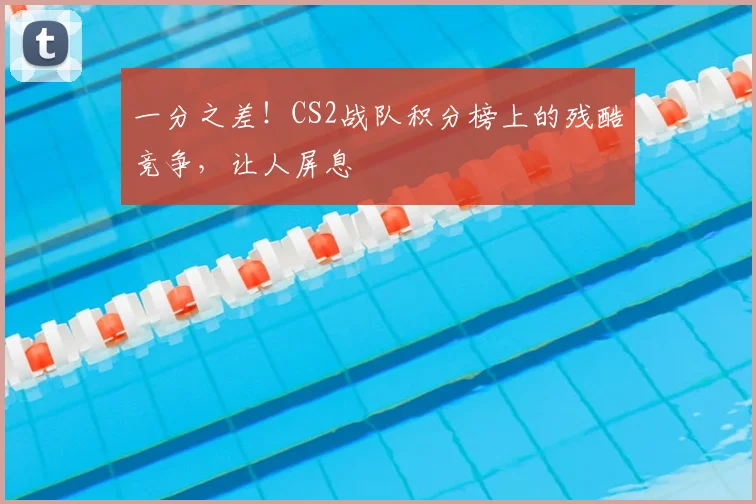 一分之差!CS2战队积分榜上的残酷竞争,让人屏息