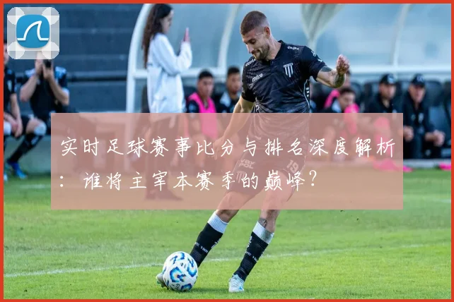 实时足球赛事比分与排名深度解析：谁将主宰本赛季的巅峰？