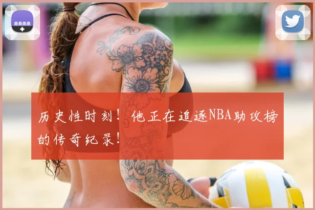 历史性时刻！他正在追逐NBA助攻榜的传奇纪录！