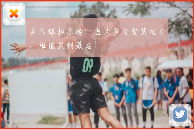 乒乓球扣杀榜：当力量与智慧结合，谁能笑到最后！