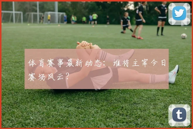 体育赛事最新动态:谁将主宰今日赛场风云?